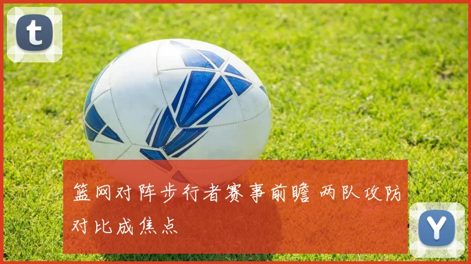 篮网对阵步行者赛事前瞻 两队攻防对比成焦点