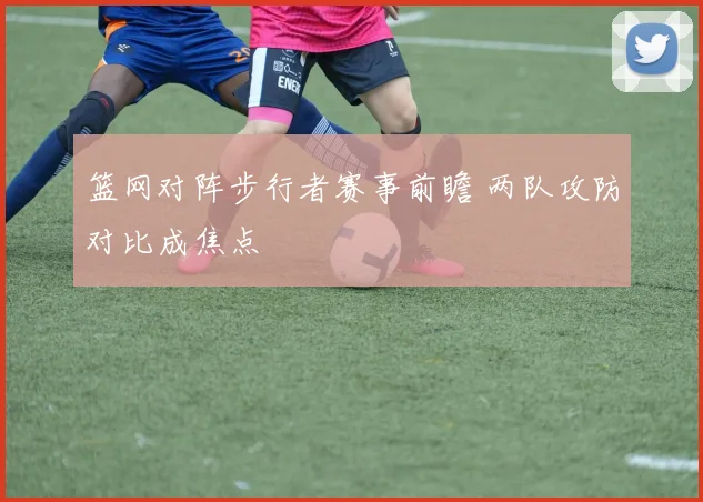 篮网对阵步行者赛事前瞻 两队攻防对比成焦点