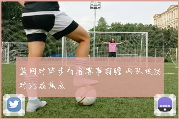篮网对阵步行者赛事前瞻 两队攻防对比成焦点