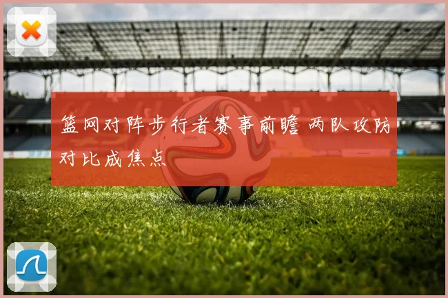 篮网对阵步行者赛事前瞻 两队攻防对比成焦点