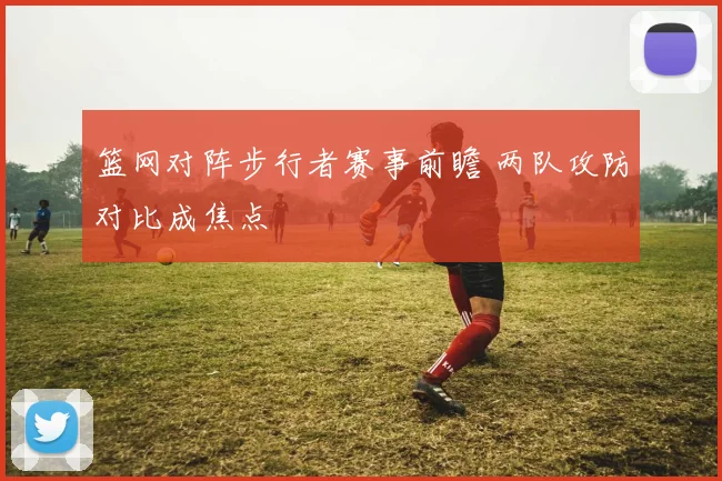 篮网对阵步行者赛事前瞻 两队攻防对比成焦点