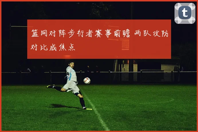 篮网对阵步行者赛事前瞻 两队攻防对比成焦点