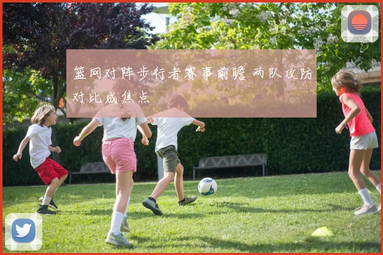 篮网对阵步行者赛事前瞻 两队攻防对比成焦点