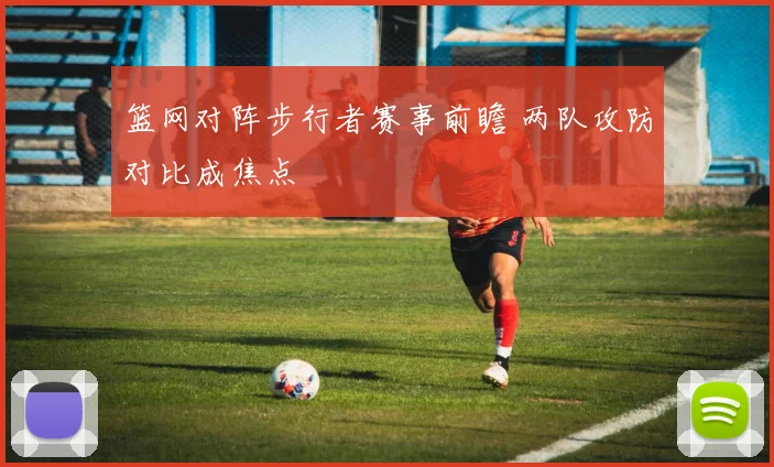 篮网对阵步行者赛事前瞻 两队攻防对比成焦点