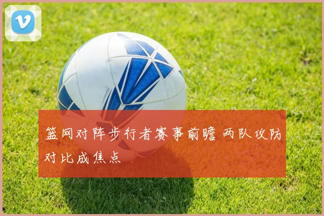 篮网对阵步行者赛事前瞻 两队攻防对比成焦点
