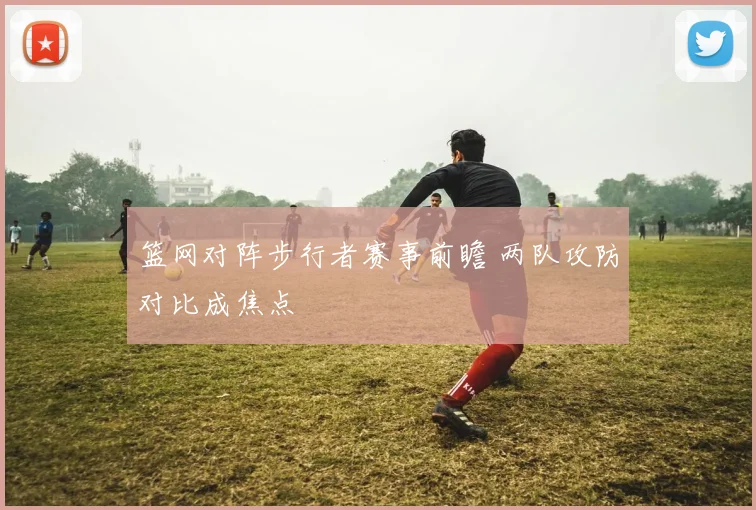 篮网对阵步行者赛事前瞻 两队攻防对比成焦点