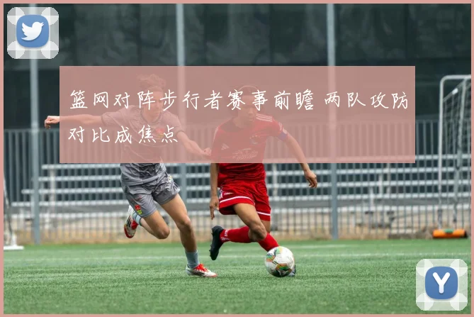 篮网对阵步行者赛事前瞻 两队攻防对比成焦点