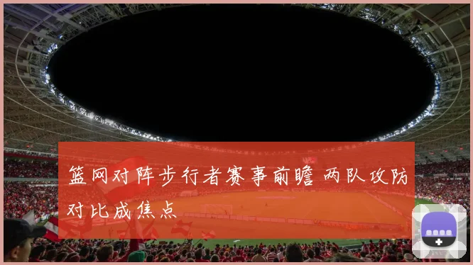 篮网对阵步行者赛事前瞻 两队攻防对比成焦点