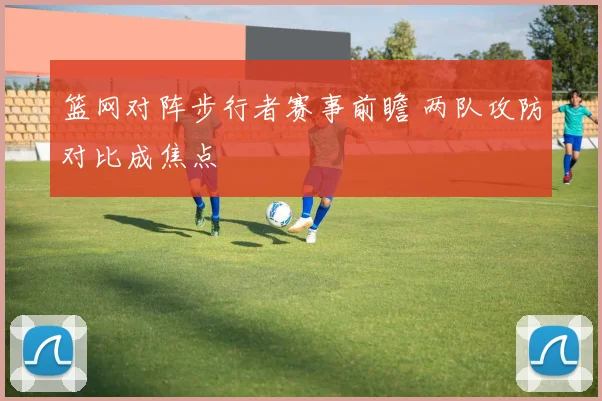 篮网对阵步行者赛事前瞻 两队攻防对比成焦点