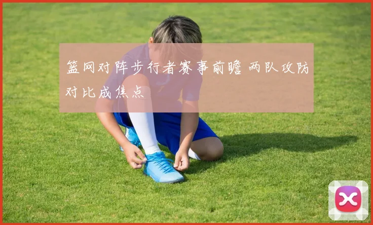 篮网对阵步行者赛事前瞻 两队攻防对比成焦点