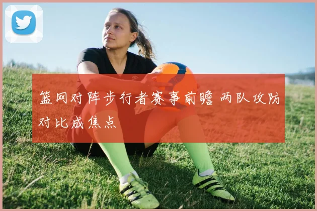 篮网对阵步行者赛事前瞻 两队攻防对比成焦点