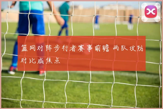 篮网对阵步行者赛事前瞻 两队攻防对比成焦点