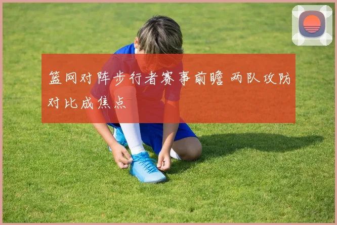 篮网对阵步行者赛事前瞻 两队攻防对比成焦点