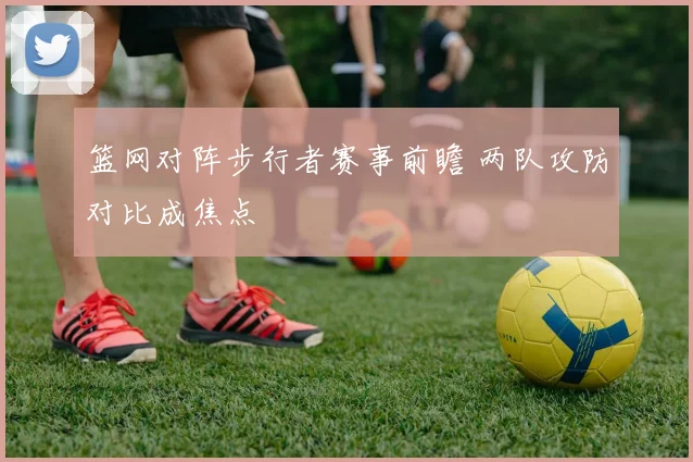 篮网对阵步行者赛事前瞻 两队攻防对比成焦点