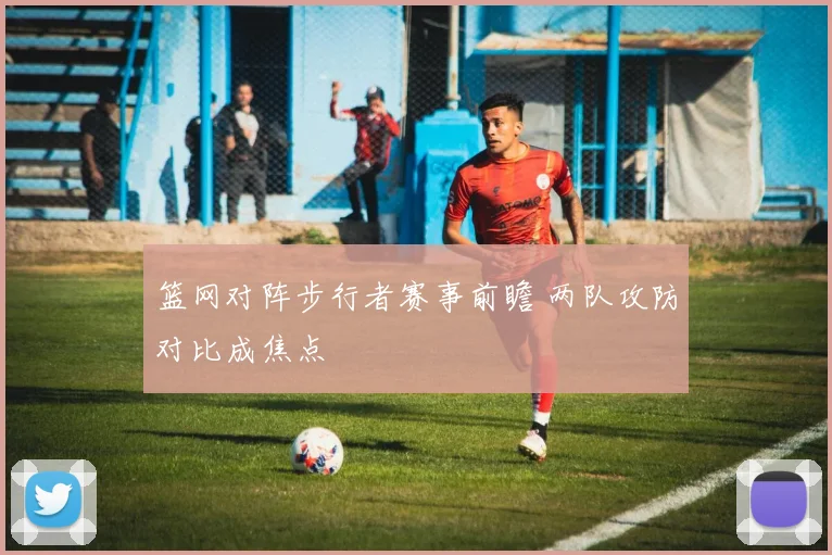 篮网对阵步行者赛事前瞻 两队攻防对比成焦点