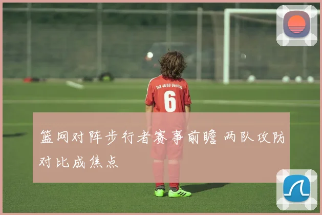篮网对阵步行者赛事前瞻 两队攻防对比成焦点