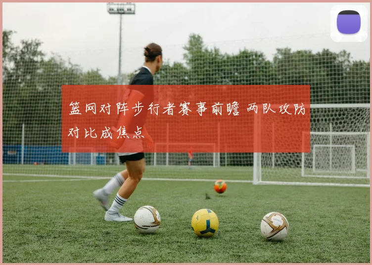 篮网对阵步行者赛事前瞻 两队攻防对比成焦点