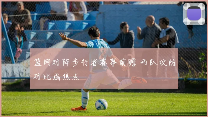 篮网对阵步行者赛事前瞻 两队攻防对比成焦点