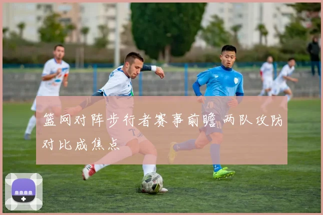 篮网对阵步行者赛事前瞻 两队攻防对比成焦点