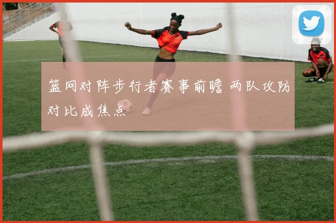 篮网对阵步行者赛事前瞻 两队攻防对比成焦点