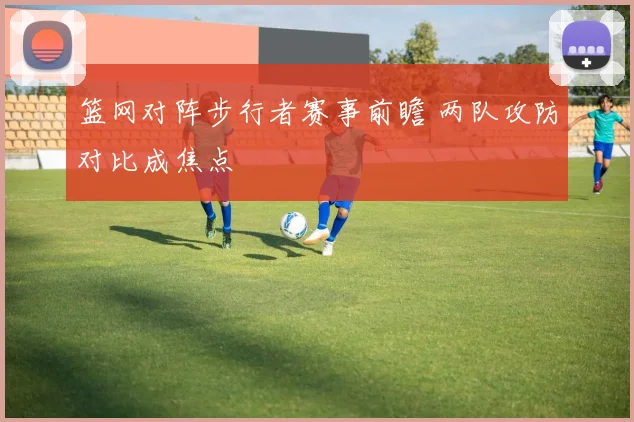 篮网对阵步行者赛事前瞻 两队攻防对比成焦点