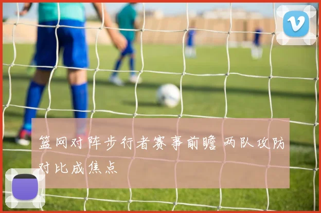 篮网对阵步行者赛事前瞻 两队攻防对比成焦点