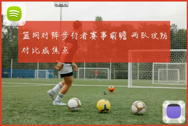 篮网对阵步行者赛事前瞻 两队攻防对比成焦点