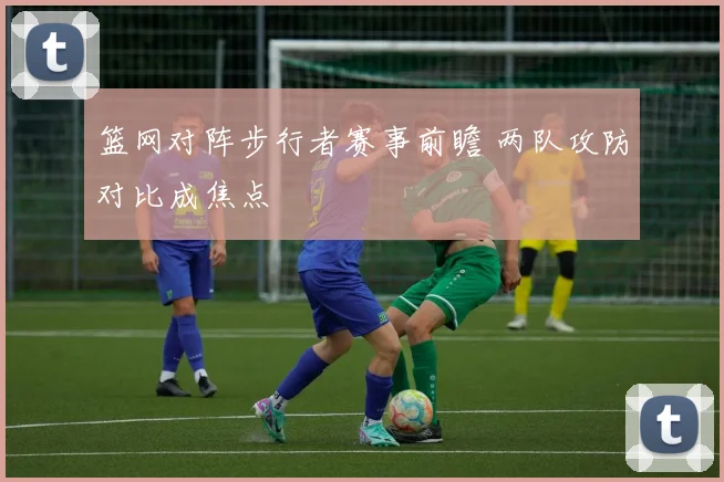 篮网对阵步行者赛事前瞻 两队攻防对比成焦点