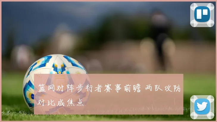 篮网对阵步行者赛事前瞻 两队攻防对比成焦点