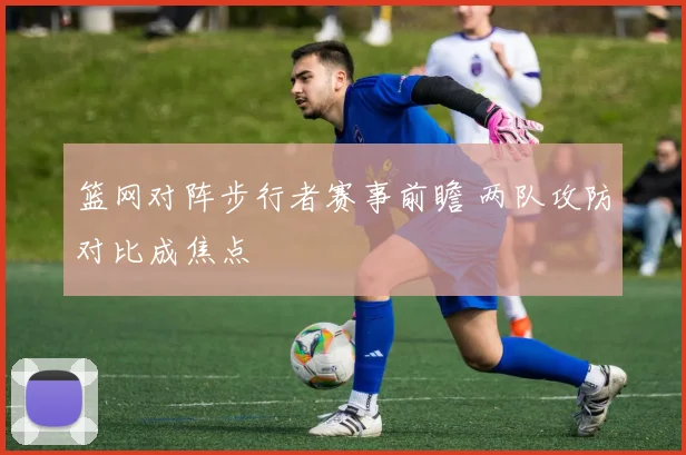 篮网对阵步行者赛事前瞻 两队攻防对比成焦点