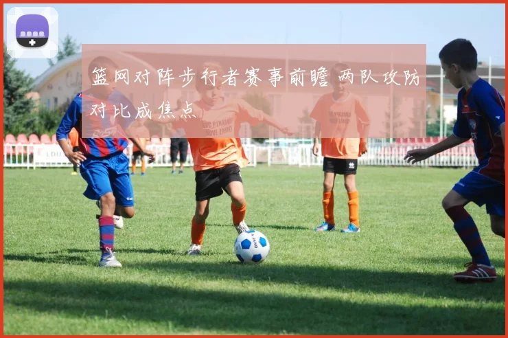 篮网对阵步行者赛事前瞻 两队攻防对比成焦点