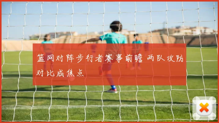 篮网对阵步行者赛事前瞻 两队攻防对比成焦点