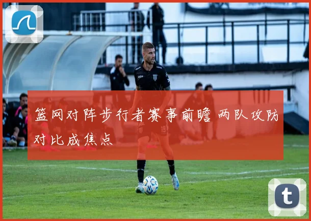 篮网对阵步行者赛事前瞻 两队攻防对比成焦点
