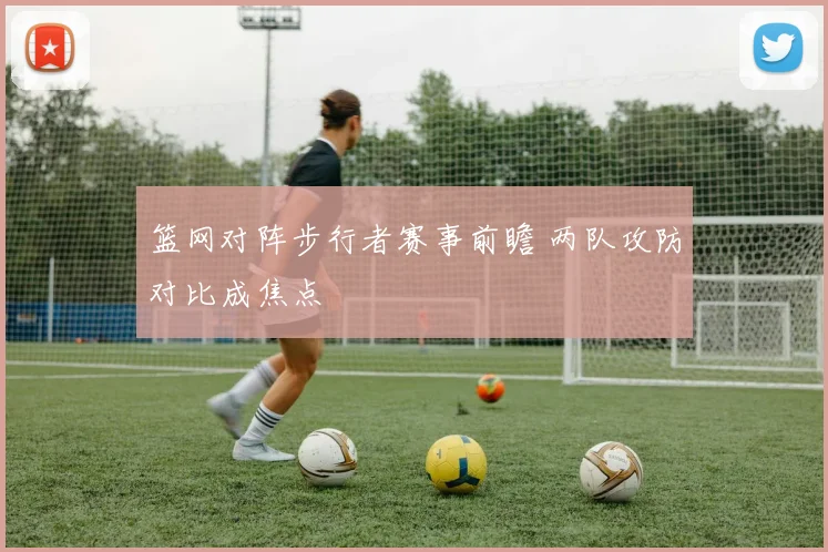篮网对阵步行者赛事前瞻 两队攻防对比成焦点