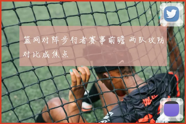 篮网对阵步行者赛事前瞻 两队攻防对比成焦点