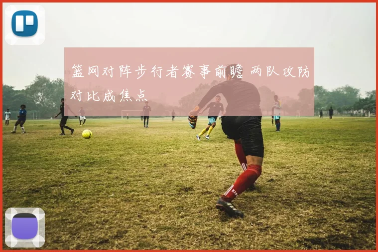 篮网对阵步行者赛事前瞻 两队攻防对比成焦点
