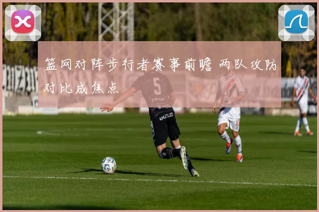 篮网对阵步行者赛事前瞻 两队攻防对比成焦点