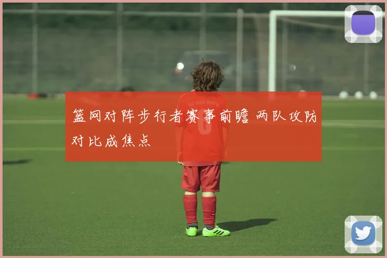 篮网对阵步行者赛事前瞻 两队攻防对比成焦点