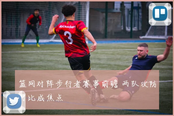 篮网对阵步行者赛事前瞻 两队攻防对比成焦点