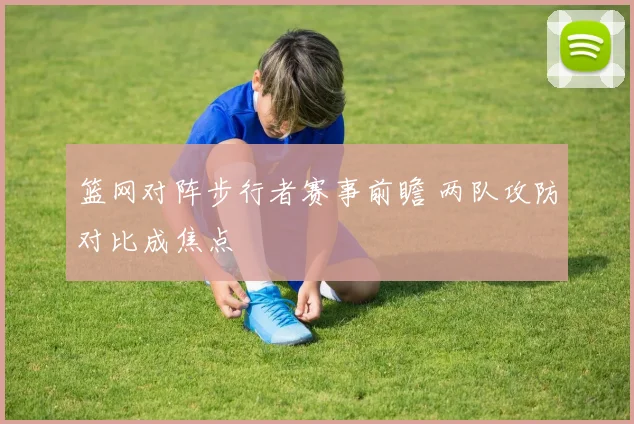篮网对阵步行者赛事前瞻 两队攻防对比成焦点