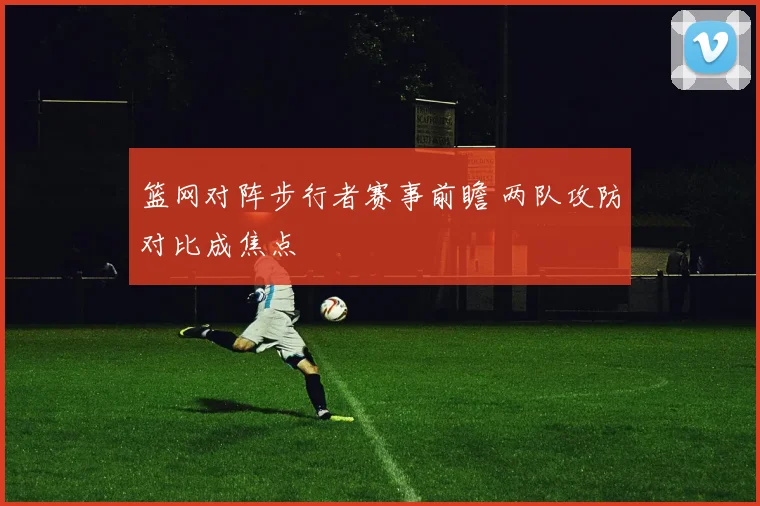 篮网对阵步行者赛事前瞻 两队攻防对比成焦点