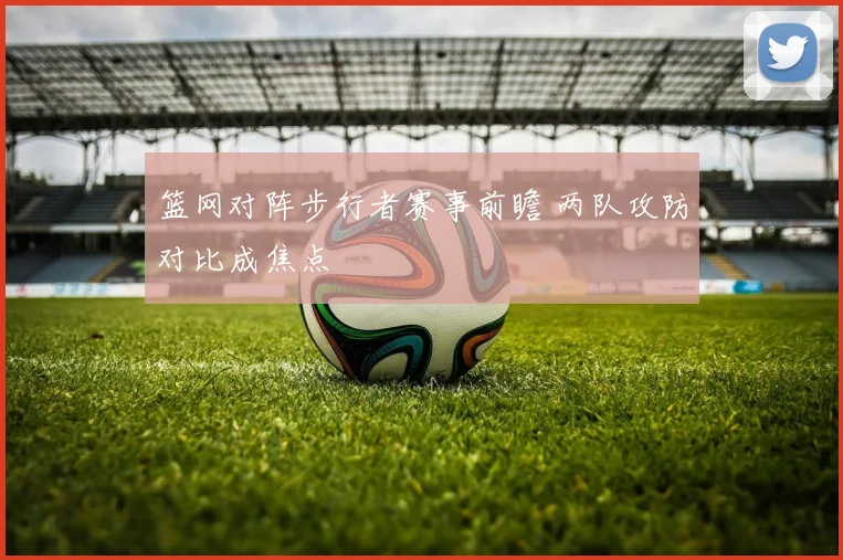篮网对阵步行者赛事前瞻 两队攻防对比成焦点