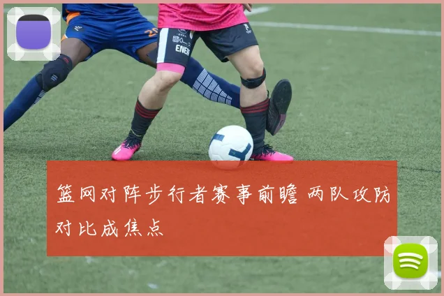 篮网对阵步行者赛事前瞻 两队攻防对比成焦点