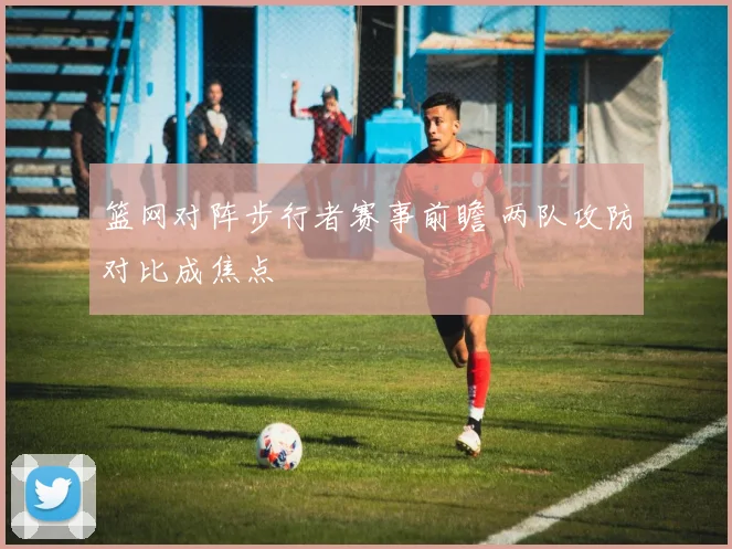 篮网对阵步行者赛事前瞻 两队攻防对比成焦点