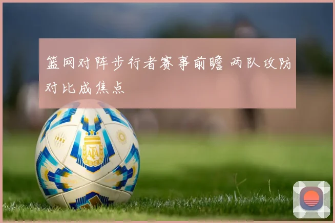 篮网对阵步行者赛事前瞻 两队攻防对比成焦点