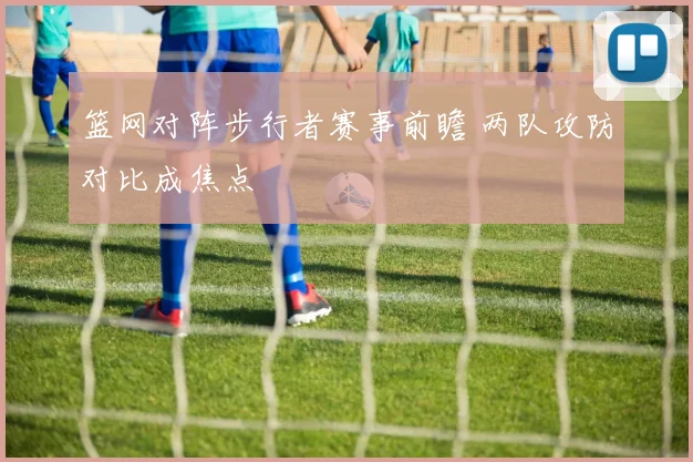 篮网对阵步行者赛事前瞻 两队攻防对比成焦点