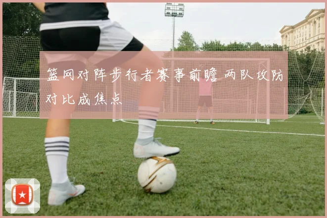 篮网对阵步行者赛事前瞻 两队攻防对比成焦点