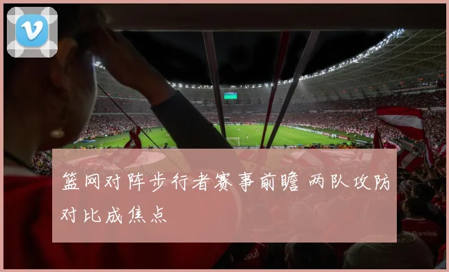 篮网对阵步行者赛事前瞻 两队攻防对比成焦点