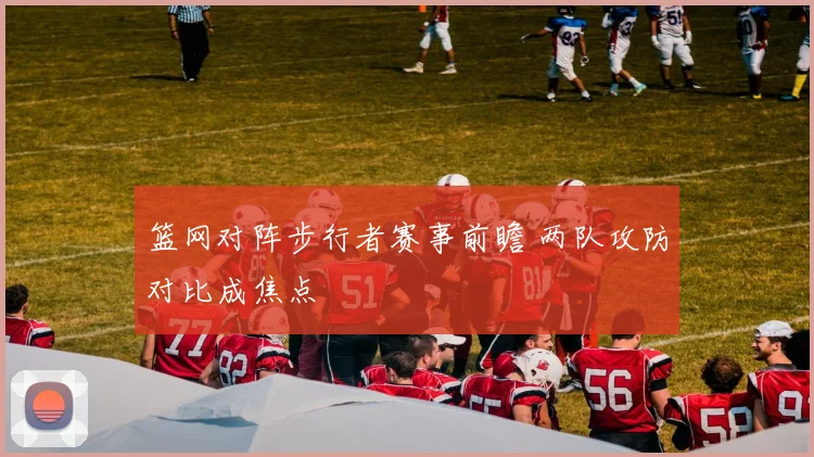篮网对阵步行者赛事前瞻 两队攻防对比成焦点