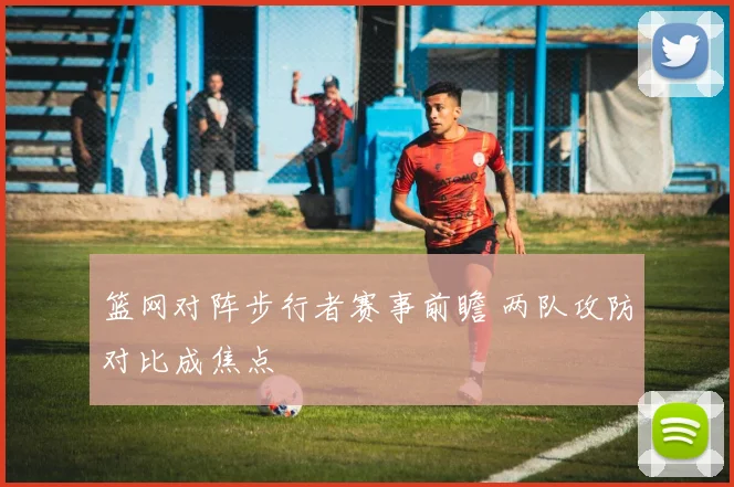 篮网对阵步行者赛事前瞻 两队攻防对比成焦点